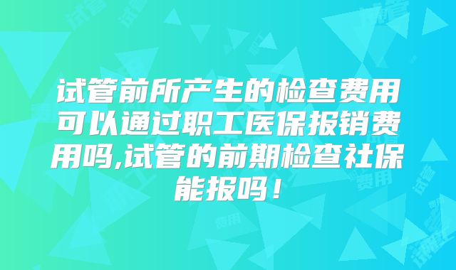 试管前所产生的检查费用可以通过职工医保报销费用吗,试管的前期检查社保能报吗!