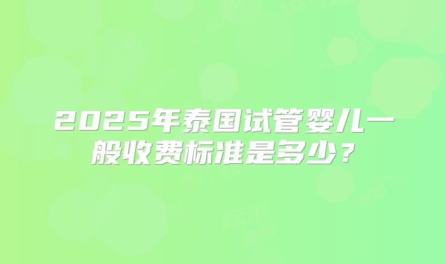 2025年泰国试管婴儿一般收费标准是多少？