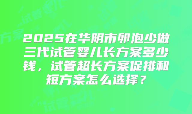 2025在华阴市卵泡少做三代试管婴儿长方案多少钱,试管超长方案促排和短方案怎么选择?