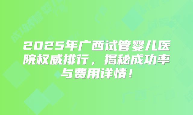2025年广西试管婴儿医院权威排行,揭秘成功率与费用详情!