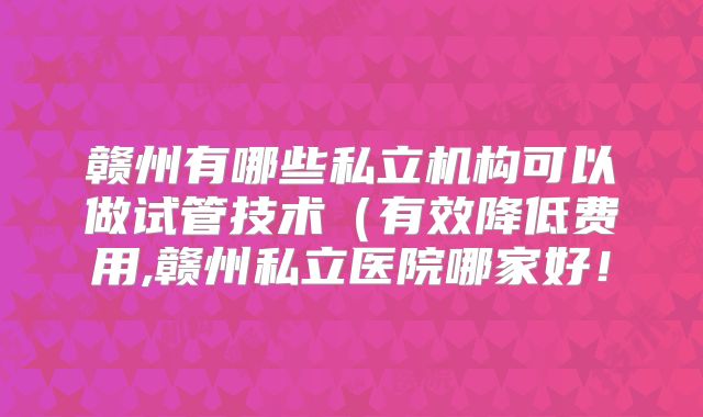 赣州有哪些私立机构可以做试管技术(有效降低费用,赣州私立医院哪家好!