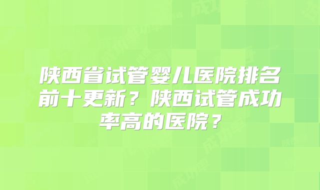 陕西省试管婴儿医院排名前十更新?陕西试管成功率高的医院?
