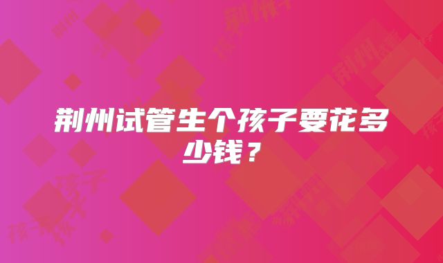 荆州试管生个孩子要花多少钱？