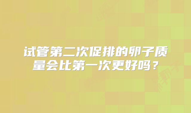 试管第二次促排的卵子质量会比第一次更好吗？