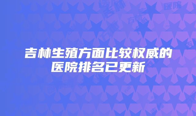 吉林生殖方面比较权威的医院排名已更新