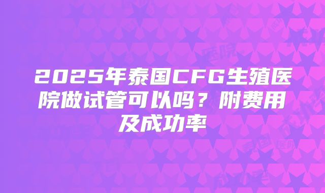 2025年泰国CFG生殖医院做试管可以吗?附费用及成功率