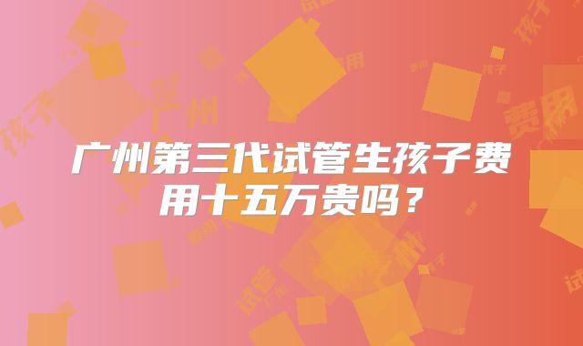 广州第三代试管生孩子费用十五万贵吗？