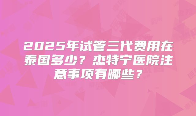 2025年试管三代费用在泰国多少？杰特宁医院注意事项有哪些？