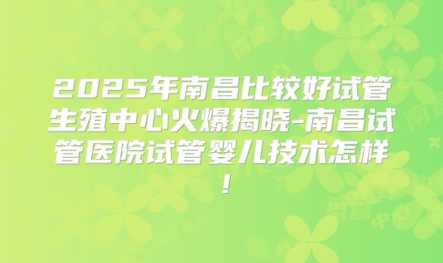 2025年南昌比较好试管生殖中心火爆揭晓-南昌试管医院试管婴儿技术怎样！