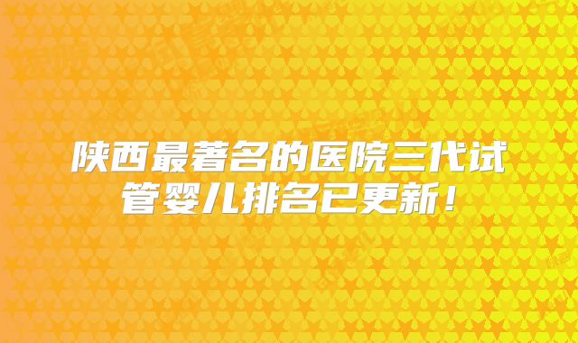 陕西最著名的医院三代试管婴儿排名已更新！