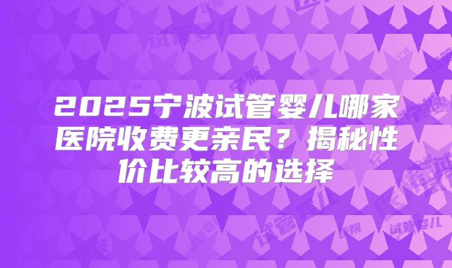 2025宁波试管婴儿哪家医院收费更亲民？揭秘性价比较高的选择