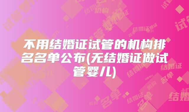 不用结婚证试管的机构排名名单公布(无结婚证做试管婴儿)