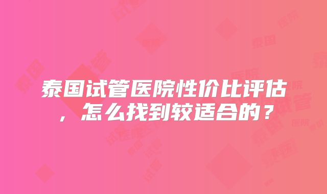 泰国试管医院性价比评估，怎么找到较适合的？