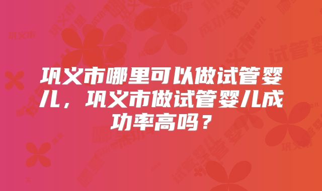 巩义市哪里可以做试管婴儿,巩义市做试管婴儿成功率高吗?