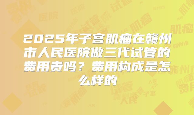 2025年子宫肌瘤在赣州市人民医院做三代试管的费用贵吗？费用构成是怎么样的