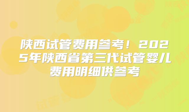 陕西试管费用参考！2025年陕西省第三代试管婴儿费用明细供参考