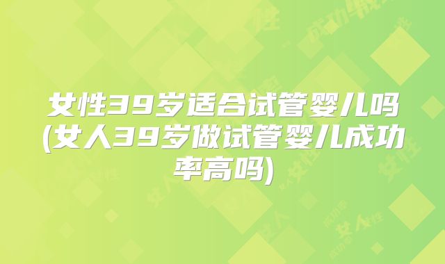 女性39岁适合试管婴儿吗(女人39岁做试管婴儿成功率高吗)