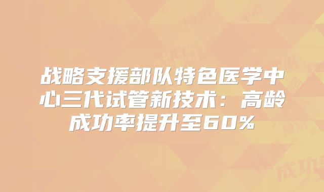 战略支援部队特色医学中心三代试管新技术:高龄成功率提升至60%