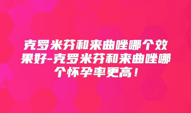 克罗米芬和来曲唑哪个效果好-克罗米芬和来曲唑哪个怀孕率更高!