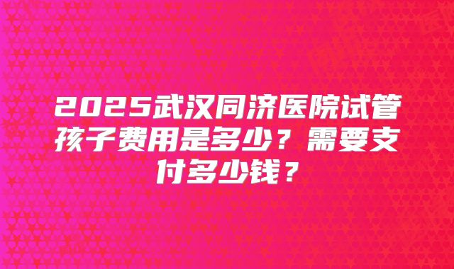 2025武汉同济医院试管孩子费用是多少？需要支付多少钱？