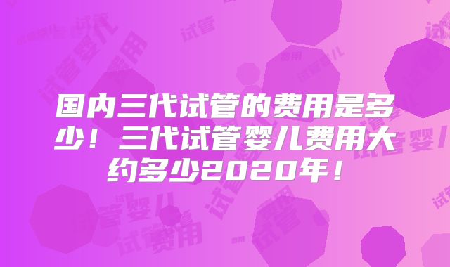 国内三代试管的费用是多少！三代试管婴儿费用大约多少2020年！