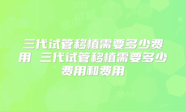 三代试管移植需要多少费用 三代试管移植需要多少费用和费用