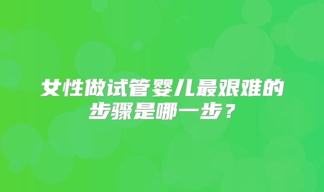 女性做试管婴儿最艰难的步骤是哪一步?