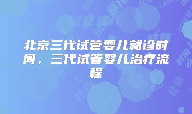 北京三代试管婴儿就诊时间，三代试管婴儿治疗流程