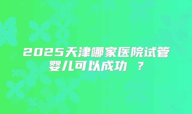 2025天津哪家医院试管婴儿可以成功 ?