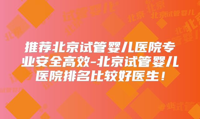 推荐北京试管婴儿医院专业安全高效-北京试管婴儿医院排名比较好医生！