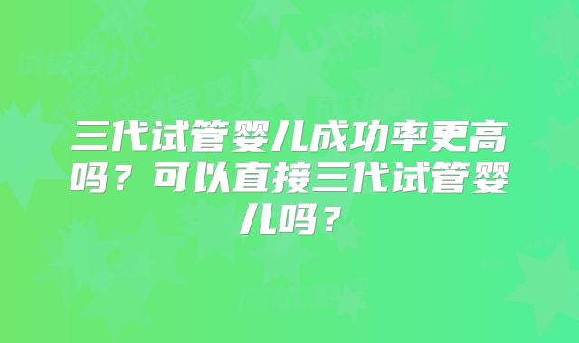 三代试管婴儿成功率更高吗？可以直接三代试管婴儿吗？