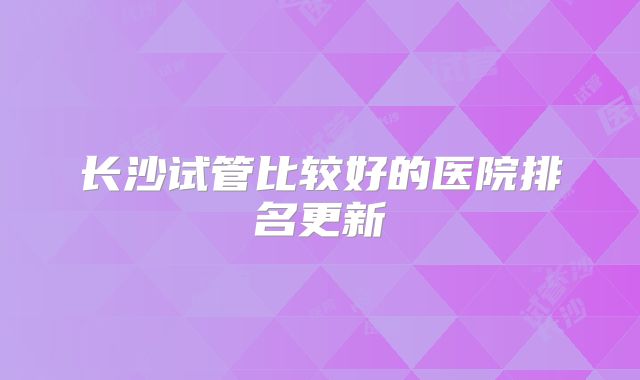 长沙试管比较好的医院排名更新