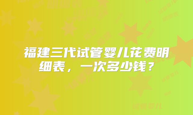 福建三代试管婴儿花费明细表，一次多少钱？