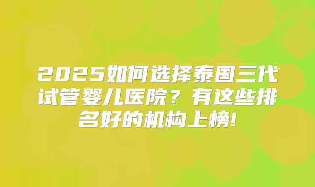 2025如何选择泰国三代试管婴儿医院？有这些排名好的机构上榜!