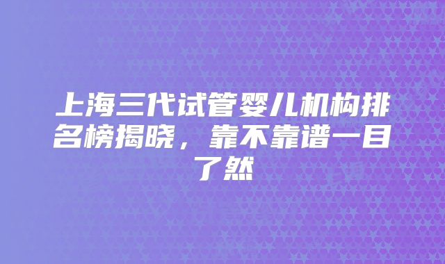 上海三代试管婴儿机构排名榜揭晓,靠不靠谱一目了然
