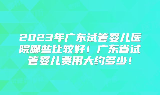 2023年广东试管婴儿医院哪些比较好！广东省试管婴儿费用大约多少！