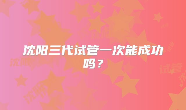 沈阳三代试管一次能成功吗？
