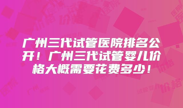 广州三代试管医院排名公开！广州三代试管婴儿价格大概需要花费多少！