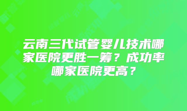 云南三代试管婴儿技术哪家医院更胜一筹？成功率哪家医院更高？