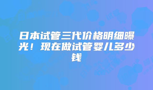 日本试管三代价格明细曝光！现在做试管婴儿多少钱