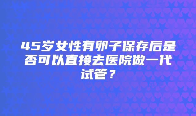 45岁女性有卵子保存后是否可以直接去医院做一代试管？