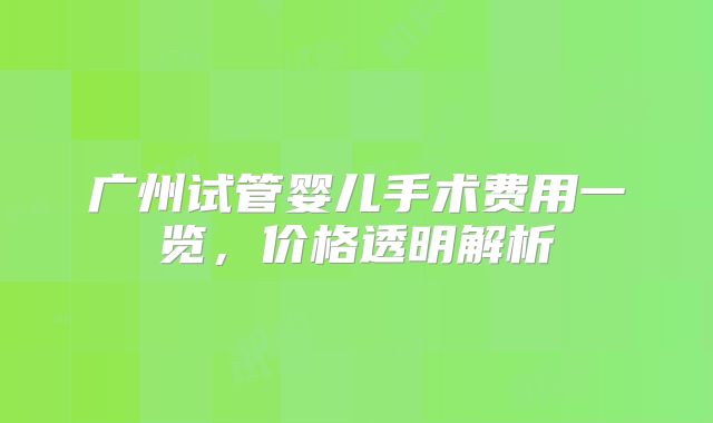 广州试管婴儿手术费用一览,价格透明解析