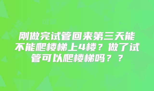 刚做完试管回来第三天能不能爬楼梯上4楼？做了试管可以爬楼梯吗？？