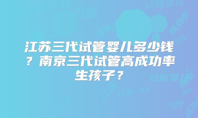 江苏三代试管婴儿多少钱？南京三代试管高成功率生孩子？