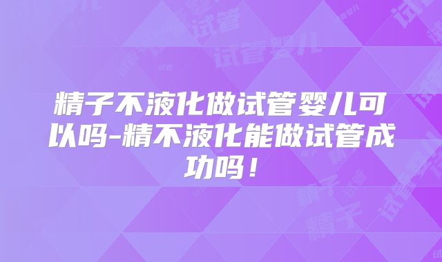 精子不液化做试管婴儿可以吗-精不液化能做试管成功吗!