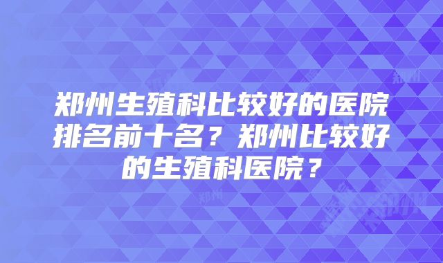 郑州生殖科比较好的医院排名前十名?郑州比较好的生殖科医院?