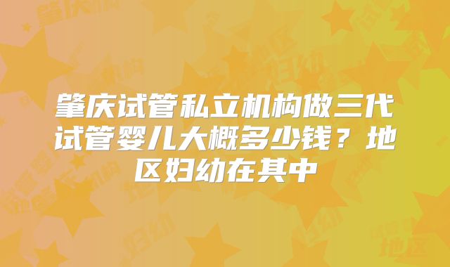 肇庆试管私立机构做三代试管婴儿大概多少钱？地区妇幼在其中