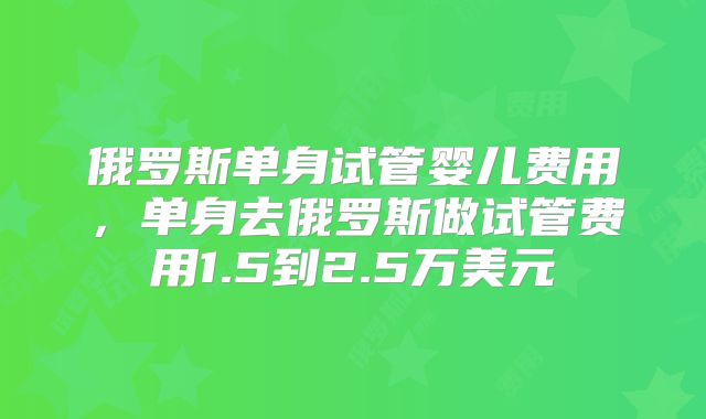俄罗斯单身试管婴儿费用，单身去俄罗斯做试管费用1.5到2.5万美元