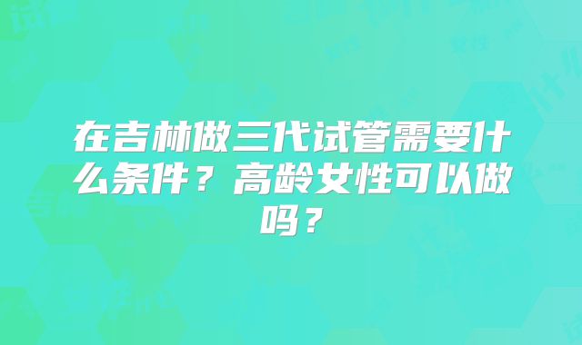 在吉林做三代试管需要什么条件?高龄女性可以做吗?