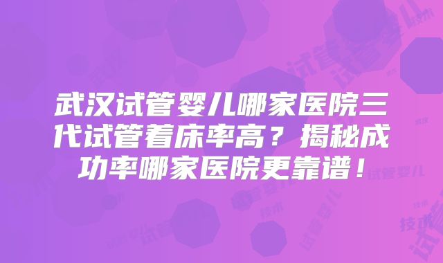 武汉试管婴儿哪家医院三代试管着床率高？揭秘成功率哪家医院更靠谱！
